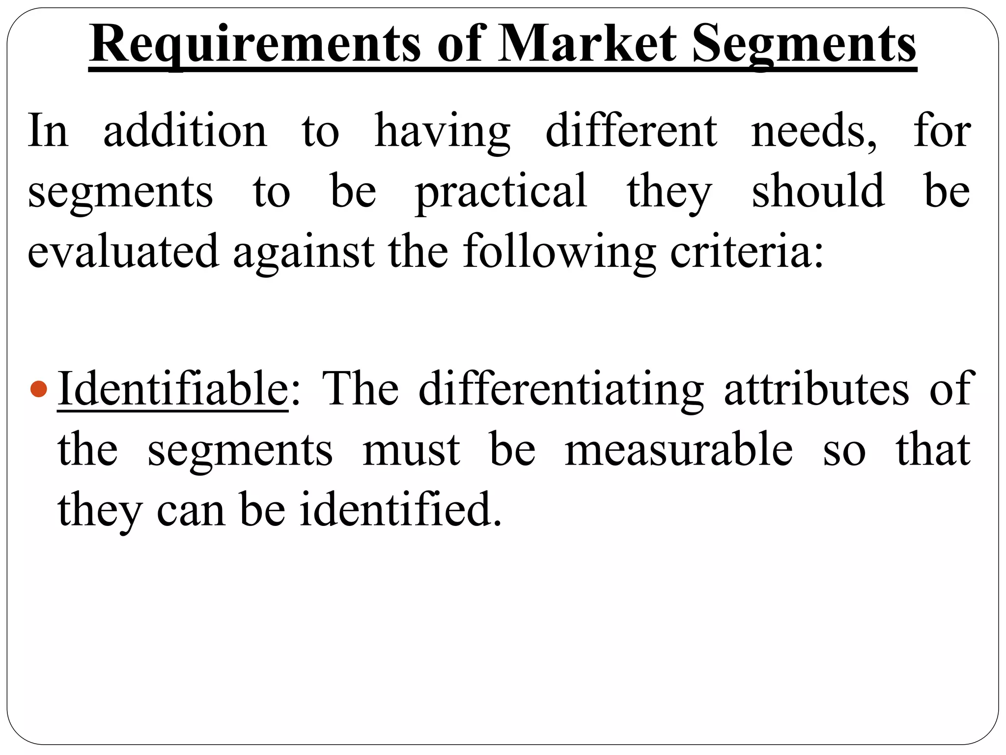 Requirements of Market Segments
In addition to having different needs, for
segments to be practical they should be
evaluated against the following criteria:
Identifiable: The differentiating attributes of
the segments must be measurable so that
they can be identified.
 