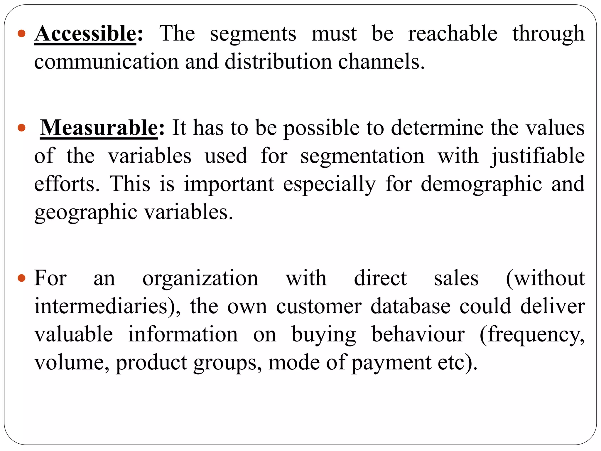  Accessible: The segments must be reachable through
communication and distribution channels.
 Measurable: It has to be possible to determine the values
of the variables used for segmentation with justifiable
efforts. This is important especially for demographic and
geographic variables.
 For an organization with direct sales (without
intermediaries), the own customer database could deliver
valuable information on buying behaviour (frequency,
volume, product groups, mode of payment etc).
 