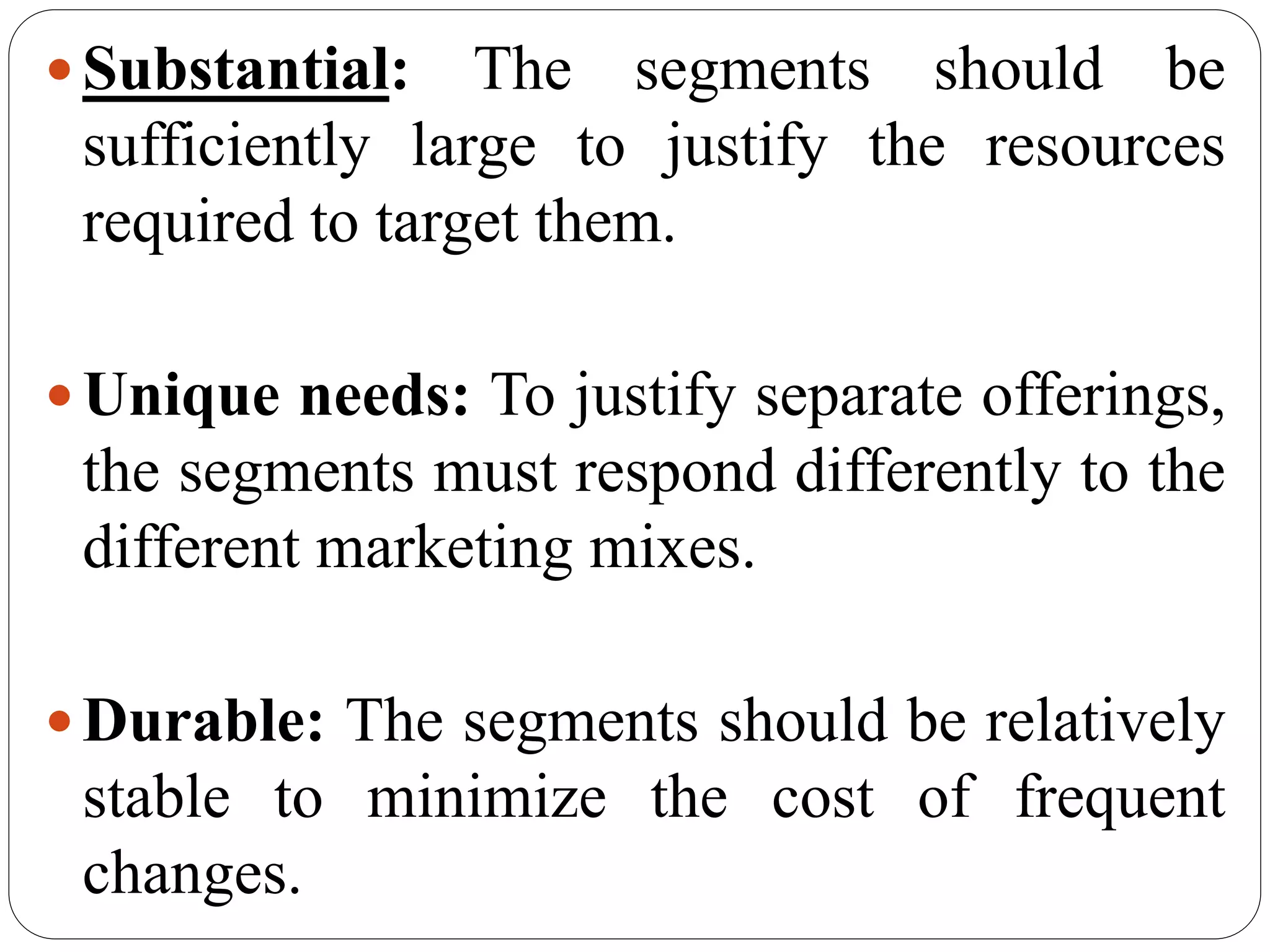 Substantial: The segments should be
sufficiently large to justify the resources
required to target them.
Unique needs: To justify separate offerings,
the segments must respond differently to the
different marketing mixes.
Durable: The segments should be relatively
stable to minimize the cost of frequent
changes.
 