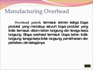Manufacturing Overhead Overhead pabrik  termasuk elemen ketiga biaya produksi yang mencakup seluruh biaya produksi yang tidak termasuk dalam bahan langsung dan tenaga kerja langsung. Biaya overhead termasuk biaya bahan tidak langsung, tenaga kerja tidak langsung, pemeliharaan dan perbaikan, dan sebagainya  Home 