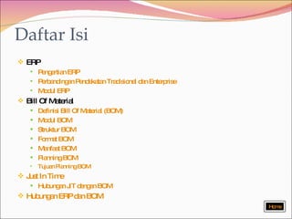 Daftar Isi ERP Pengertian ERP Perbandingan Pendekatan Tradisional dan Enterprise Modul ERP Bill Of Material Definisi Bill Of Material (BOM) Modul BOM Struktur BOM Format BOM Manfaat BOM Planning BOM  Tujuan Planning BOM Just In Time Hubungan JIT dengan BOM Hubungan ERP dan BOM Home 