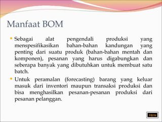 Manfaat BOM Sebagai alat pengendali produksi yang menspesifikasikan bahan-bahan kandungan yang penting dari suatu produk (bahan-bahan mentah dan komponen), pesanan yang harus digabungkan dan seberapa banyak yang dibutuhkan untuk membuat satu batch.  U ntuk peramalan (forecasting) barang yang keluar masuk dari inventori maupun transaksi produksi dan bisa menghasilkan pesanan-pesanan produksi dari pesanan pelanggan . Home 