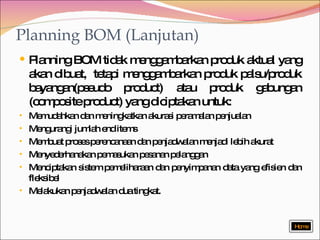 Planning BOM (Lanjutan) Planning BOM tidak menggambarkan produk aktual yang akan dibuat,  tetapi menggambarkan produk palsu/produk bayangan(pseudo product) atau produk gabungan (composite product) yang diciptakan untuk: Memudahkan dan meningkatkan akurasi peramalan penjualan Mengurangi jumlah end items Membuat proses perencanaan dan penjadwalan menjadi lebih akurat Menyederhanakan pemasukan pesanan pelanggan Menciptakan sistem pemeliharaan dan penyimpanan data yang efisien dan fleksibel Melakukan penjadwalan dua tingkat. Home 