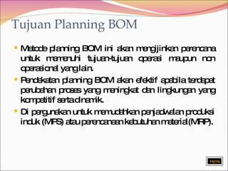 Metode planning BOM ini akan mengijinkan perencana untuk memenuhi tujuan-tujuan operasi maupun non operasional yang lain. Pendekatan planning BOM akan efektif apabila terdapat perubahan proses yang meningkat dan lingkungan yang kompetitif serta dinamik. Di pergunakan untuk memudahkan penjadwalan produksi induk (MPS) atau perencanaan kebutuhan material(MRP). Tujuan Planning BOM Home 