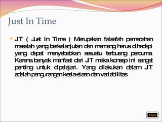 Just In Time JIT ( Just In Time )   Merupakan falsafah pemecahan masalah yang berkelanjutan dan memang harus dihadapi yang dapat menyebabkan sesuatu terbuang percuma. Karena banyak manfaat dari JIT maka konsep ini sangat penting untuk dipelajari. Yang dilakukan dalam JIT adalah pengurangan kesia-siaan dan variabilitas  Home 