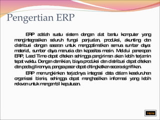 Pengertian ERP ERP adalah suatu sistem dengan alat bantu komputer yang mengintegrasikan seluruh fungsi penjualan, produksi, akunting dan distribusi dengan sasaran untuk mengoptimalkan semua sumber daya: material, sumber daya manusia dan kapasitas mesin. Melalui penerapan ERP, Lead Time dapat ditekan sehingga pengiriman akan lebih terjamin tepat waktu. Dengan demikian, biaya produksi dan distribusi dapat ditekan dan pada gilirannya, pangsa pasar dapat ditingkatkan secara signifikan. ERP memungkinkan terjadinya integrasi data dalam keseluruhan organisasi bisnis, sehingga dapat menghasilkan informasi yang lebih relevan untuk mengambil keputusan. Home 