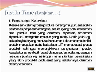 Just In Time  (Lanjutan …) 1. Pengurangan Kesia-siaan Kesia-siaan dalam proses produksi barang maupun jasa adalah pemberian penjelasan mengenai sesuatu yang tidak menambah nilai produk, baik yang disimpan, diperiksa, terlambah diproduksi, mengantre maupun yang rusak. Lebih jauh lagi, setiap kegiatan yang menurut konsumen tidak menambah nilai produk merupakan suatu kesiasiaan. JIT mempercepat proses produksi sehingga memungkinkan penghantaran produk kepada konsumen lebih cepat dan persediaan dalam prosespun menurun jumlahnya, sehingga memungkinkan pemanfaatan yang lebih produktif pada asset yang sebelumnya disimpan dalam persediaan. Home 