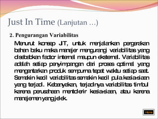 Just In Time  (Lanjutan …) 2. Pengurangan Variabilitas Menurut konsep JIT, untuk menjalankan pergerakan bahan baku maka manajer mengurangi variabilitas yang disebabkan factor internal maupun eksternal. Variabilitas adalah setiap penyimpangan dari proses optimal yang mengantarkan produk sempurna tepat waktu setiap saat. Semakin kecil variabilitas semakin kecil pula kesia-siaan yang terjadi. Kebanyakan, terjadinya variabilitas timbul karena perusahaan mentolerir kesia-siaan, atau karena manajemen yang jelek. Home 