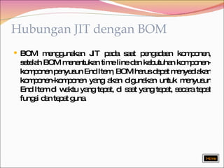 Hubungan JIT dengan BOM BOM menggunakan JIT pada saat pengadaan komponen, setelah BOM menentukan time line dan kebutuhan komponen-komponen penyusun End Item, BOM harus dapat menyediakan komponen-komponen yang akan digunakan untuk menyusun End Item di waktu yang tepat, di saat yang tepat, secara tepat fungsi dan tepat guna. Home 