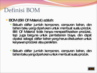 Definisi BOM BOM (Bill Of Material) adalah: Sebuah daftar jumlah komponen, campuran bahan, dan bahan baku yang diperlukan untuk membuat suatu produk. Bill Of Material tidak hanya menspesifikasikan produksi, tapi juga berguna untuk pembebanan biaya, dan dapat dipakai sebagai daftar bahan yang harus dikeluarkan untuk karyawan produksi atau perakitan. Sebuah daftar jumlah komponen, campuran bahan, dan bahan baku yang diperlukan untuk membuat suatu produk. Home 