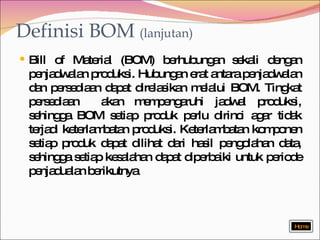 Definisi BOM  (lanjutan) Bill of Material (BOM) berhubungan sekali dengan penjadwalan produksi. Hubungan erat antara penjadwalan dan persediaan dapat direlasikan melalui BOM. Tingkat persediaan  akan mempengaruhi jadwal produksi, sehingga BOM setiap produk perlu dirinci agar tidak terjadi keterlambatan produksi. Keterlambatan komponen setiap produk dapat dilihat dari hasil pengolahan data, sehingga setiap kesalahan dapat diperbaiki untuk periode penjadualan berikutnya Home 
