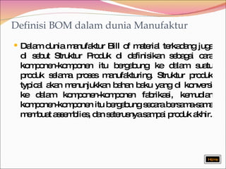 Definisi BOM dalam dunia Manufaktur Dalam dunia manufaktur Bill of material terkadang juga di sebut Struktur Produk di definisikan sebagai cara komponen-komponen itu bergabung ke dalam suatu produk selama proses manufakturing. Struktur produk typical akan menunjukkan bahan baku yang di konversi ke dalam komponen-komponen fabrikasi, kemudian komponen-komponen itu bergabung secara bersama-sama membuat assemblies, dan seterusnya sampai produk akhir. Home 