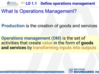 1 - 11
Copyright © 2017 Pearson Education, Ltd.
What Is Operations Management?
Production is the creation of goods and services
Operations management (OM) is the set of
activities that create value in the form of goods
and services by transforming inputs into outputs
LO 1.1 Define operations management
 