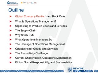 Outline
▶ Global Company Profile: Hard Rock Cafe
▶ What Is Operations Management?
▶ Organizing to Produce Goods and Services
▶ The Supply Chain
▶ Why Study OM?
▶ What Operations Managers Do
▶ The Heritage of Operations Management
▶ Operations for Goods and Services
▶ The Productivity Challenge
▶ Current Challenges in Operations Management
▶ Ethics, Social Responsibility, and Sustainability
 