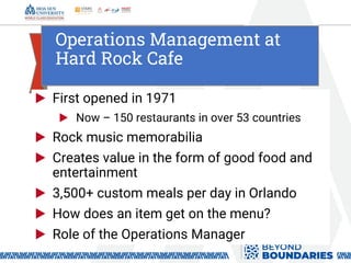 Operations Management at
Hard Rock Cafe
▶ First opened in 1971
▶ Now – 150 restaurants in over 53 countries
▶ Rock music memorabilia
▶ Creates value in the form of good food and
entertainment
▶ 3,500+ custom meals per day in Orlando
▶ How does an item get on the menu?
▶ Role of the Operations Manager
 