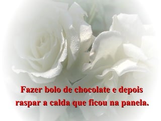 Fazer bolo de chocolate e depois  raspar a calda que ficou na panela.   