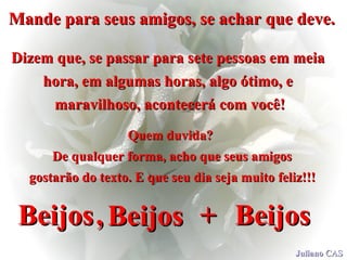 Mande para seus amigos, se achar que deve.   Dizem que, se passar para sete pessoas em meia  hora, em algumas horas, algo ótimo, e  maravilhoso, acontecerá com você! Quem duvida?  De qualquer forma, acho que seus amigos gostarão do texto. E que seu dia seja muito feliz!!!   Beijos   Beijos   Beijos   +   ,   Juliano CAS 