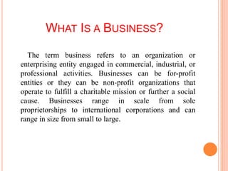 WHAT IS A BUSINESS?
The term business refers to an organization or
enterprising entity engaged in commercial, industrial, or
professional activities. Businesses can be for-profit
entities or they can be non-profit organizations that
operate to fulfill a charitable mission or further a social
cause. Businesses range in scale from sole
proprietorships to international corporations and can
range in size from small to large.
 