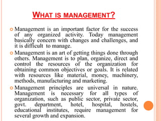 WHAT IS MANAGEMENT?
 Management is an important factor for the success
of any organized activity. Today management
basically concern with changes and challenges, and
it is difficult to manage.
 Management is an art of getting things done through
others. Management is to plan, organize, direct and
control the resources of the organization for
obtaining common objectives or goals. It is related
with resources like material, money, machinery,
methods, manufacturing and marketing.
 Management principles are universal in nature.
Management is necessary for all types of
organization, such as public sector, private sector,
govt. department, hotel, hospital, hostels,
educational institutes, require management for
several growth and expansion.
 