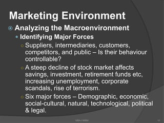 Marketing Environment
 Analyzing the Macroenvironment
 Identifying Major Forces
○ Suppliers, intermediaries, customers,
competitors, and public – Is their behaviour
controllable?
○ A steep decline of stock market affects
savings, investment, retirement funds etc,
increasing unemployment, corporate
scandals, rise of terrorism.
○ Six major forces – Demographic, economic,
social-cultural, natural, technological, political
& legal.
10MBA-I MIBM
 
