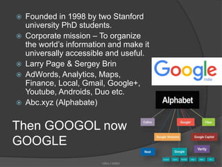 Then GOOGOL now
GOOGLE
 Founded in 1998 by two Stanford
university PhD students.
 Corporate mission – To organize
the world’s information and make it
universally accessible and useful.
 Larry Page & Sergey Brin
 AdWords, Analytics, Maps,
Finance, Local, Gmail, Google+,
Youtube, Androids, Duo etc.
 Abc.xyz (Alphabate)
11MBA-I MIBM
 