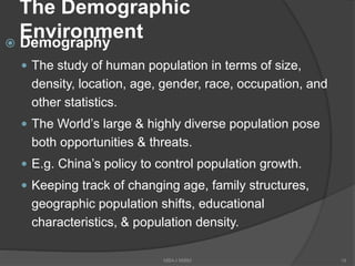 The Demographic
Environment Demography
 The study of human population in terms of size,
density, location, age, gender, race, occupation, and
other statistics.
 The World’s large & highly diverse population pose
both opportunities & threats.
 E.g. China’s policy to control population growth.
 Keeping track of changing age, family structures,
geographic population shifts, educational
characteristics, & population density.
18MBA-I MIBM
 