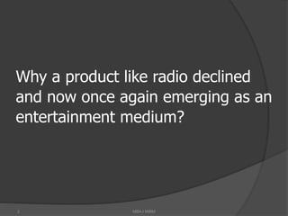 2
Why a product like radio declined
and now once again emerging as an
entertainment medium?
MBA-I MIBM
 