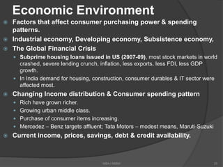Economic Environment
 Factors that affect consumer purchasing power & spending
patterns.
 Industrial economy, Developing economy, Subsistence economy,
 The Global Financial Crisis
 Subprime housing loans issued in US (2007-09), most stock markets in world
crashed, severe lending crunch, inflation, less exports, less FDI, less GDP
growth.
 In India demand for housing, construction, consumer durables & IT sector were
affected most.
 Changing Income distribution & Consumer spending pattern
 Rich have grown richer.
 Growing urban middle class.
 Purchase of consumer items increasing.
 Mercedez – Benz targets affluent; Tata Motors – modest means, Maruti-Suzuki
 Current income, prices, savings, debt & credit availability.
25MBA-I MIBM
 