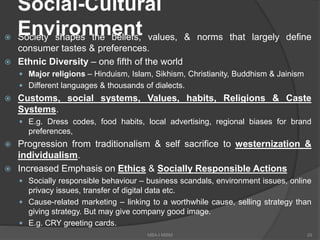 Social-Cultural
Environment Society shapes the beliefs, values, & norms that largely define
consumer tastes & preferences.
 Ethnic Diversity – one fifth of the world
 Major religions – Hinduism, Islam, Sikhism, Christianity, Buddhism & Jainism
 Different languages & thousands of dialects.
 Customs, social systems, Values, habits, Religions & Caste
Systems.
 E.g. Dress codes, food habits, local advertising, regional biases for brand
preferences,
 Progression from traditionalism & self sacrifice to westernization &
individualism.
 Increased Emphasis on Ethics & Socially Responsible Actions
 Socially responsible behaviour – business scandals, environment issues, online
privacy issues, transfer of digital data etc.
 Cause-related marketing – linking to a worthwhile cause, selling strategy than
giving strategy. But may give company good image.
 E.g. CRY greeting cards.
29MBA-I MIBM
 