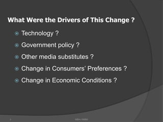 3
What Were the Drivers of This Change ?
 Technology ?
 Government policy ?
 Other media substitutes ?
 Change in Consumers’ Preferences ?
 Change in Economic Conditions ?
MBA-I MIBM
 