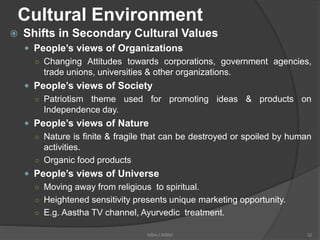 Cultural Environment
 Shifts in Secondary Cultural Values
 People’s views of Organizations
○ Changing Attitudes towards corporations, government agencies,
trade unions, universities & other organizations.
 People’s views of Society
○ Patriotism theme used for promoting ideas & products on
Independence day.
 People’s views of Nature
○ Nature is finite & fragile that can be destroyed or spoiled by human
activities.
○ Organic food products
 People’s views of Universe
○ Moving away from religious to spiritual.
○ Heightened sensitivity presents unique marketing opportunity.
○ E.g. Aastha TV channel, Ayurvedic treatment.
32MBA-I MIBM
 