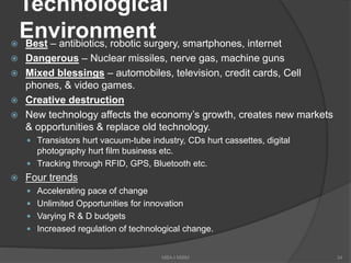 Technological
Environment Best – antibiotics, robotic surgery, smartphones, internet
 Dangerous – Nuclear missiles, nerve gas, machine guns
 Mixed blessings – automobiles, television, credit cards, Cell
phones, & video games.
 Creative destruction
 New technology affects the economy’s growth, creates new markets
& opportunities & replace old technology.
 Transistors hurt vacuum-tube industry, CDs hurt cassettes, digital
photography hurt film business etc.
 Tracking through RFID, GPS, Bluetooth etc.
 Four trends
 Accelerating pace of change
 Unlimited Opportunities for innovation
 Varying R & D budgets
 Increased regulation of technological change.
34MBA-I MIBM
 