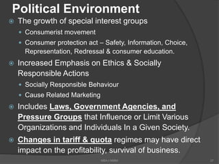 Political Environment
 The growth of special interest groups
 Consumerist movement
 Consumer protection act – Safety, Information, Choice,
Representation, Redressal & consumer education.
 Increased Emphasis on Ethics & Socially
Responsible Actions
 Socially Responsible Behaviour
 Cause Related Marketing
 Includes Laws, Government Agencies, and
Pressure Groups that Influence or Limit Various
Organizations and Individuals In a Given Society.
 Changes in tariff & quota regimes may have direct
impact on the profitability, survival of business.
37MBA-I MIBM
 