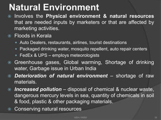 Natural Environment
 Involves the Physical environment & natural resources
that are needed inputs by marketers or that are affected by
marketing activities.
 Floods in Kerala
 Auto Dealers, restaurants, airlines, tourist destinations
 Packaged drinking water, mosquito repellent, auto repair centers
 FedEx & UPS – employs meteorologists
 Greenhouse gases, Global warming, Shortage of drinking
water, Garbage issue in Urban India
 Deterioration of natural environment – shortage of raw
materials.
 Increased pollution – disposal of chemical & nuclear waste,
dangerous mercury levels in sea, quantity of chemicals in soil
& food, plastic & other packaging materials.
 Conserving natural resources
39MBA-I MIBM
 