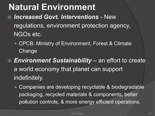 Natural Environment
 Increased Govt. Interventions - New
regulations, environment protection agency,
NGOs etc.
 CPCB, Ministry of Environment, Forest & Climate
Change
 Environment Sustainability – an effort to create
a world economy that planet can support
indefinitely.
 Companies are developing recyclable & biodegradable
packaging, recycled materials & components, better
pollution controls, & more energy efficient operations.
40MBA-I MIBM
 
