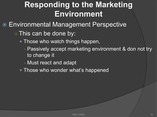 Responding to the Marketing
Environment
 Environmental Management Perspective
○ This can be done by:
 Those who watch things happen,
- Passively accept marketing environment & don not try
to change it
- Must react and adapt
 Those who wonder what’s happened
50MBA-I MIBM
 