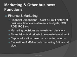 Marketing & Other business
Functions
 Finance & Marketing
 Financial Dimensions – Cost & Profit history of
business, financial statements, budgets, ROI,
ROE, ROS etc.,
 Marketing decisions as investment decisions.
 Financial tools & criteria to evaluate investment.
 Capital allocation based on expected returns.
 Evaluation of M&A – both marketing & financial
view
MBA-I MIBM 51
 