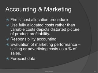 Accounting & Marketing
 Firms' cost allocation procedure
 Use fully allocated costs rather than
variable costs depicts distorted picture
of product profitability.
 Responsibility accounting.
 Evaluation of marketing performance –
selling or advertising costs as a % of
sales.
 Forecast data.
MBA-I MIBM 53
 