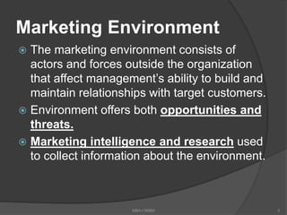 Marketing Environment
 The marketing environment consists of
actors and forces outside the organization
that affect management’s ability to build and
maintain relationships with target customers.
 Environment offers both opportunities and
threats.
 Marketing intelligence and research used
to collect information about the environment.
5MBA-I MIBM
 
