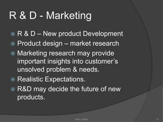 R & D - Marketing
 R & D – New product Development
 Product design – market research
 Marketing research may provide
important insights into customer’s
unsolved problem & needs.
 Realistic Expectations.
 R&D may decide the future of new
products.
MBA-I MIBM 57
 