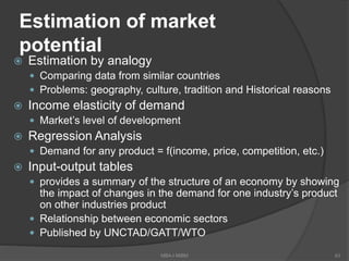 Estimation of market
potential
 Estimation by analogy
 Comparing data from similar countries
 Problems: geography, culture, tradition and Historical reasons
 Income elasticity of demand
 Market’s level of development
 Regression Analysis
 Demand for any product = f(income, price, competition, etc.)
 Input-output tables
 provides a summary of the structure of an economy by showing
the impact of changes in the demand for one industry’s product
on other industries product
 Relationship between economic sectors
 Published by UNCTAD/GATT/WTO
MBA-I MIBM 63
 