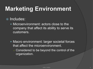 Marketing Environment
 Includes:
 Microenvironment: actors close to the
company that affect its ability to serve its
customers.
 Macro environment: larger societal forces
that affect the microenvironment.
○ Considered to be beyond the control of the
organization.
6MBA-I MIBM
 