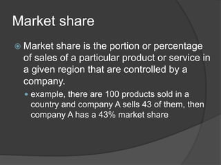 Market share
 Market share is the portion or percentage
of sales of a particular product or service in
a given region that are controlled by a
company.
 example, there are 100 products sold in a
country and company A sells 43 of them, then
company A has a 43% market share
 