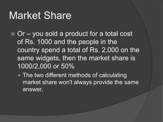 Market Share
 Or – you sold a product for a total cost
of Rs. 1000 and the people in the
country spend a total of Rs. 2,000 on the
same widgets, then the market share is
1000/2,000 or 50%
 The two different methods of calculating
market share won't always provide the same
answer,
 