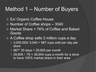 Method 1 – Number of Buyers
 Ex/ Organic Coffee House
 Number of Coffee shops – 3040
 Market Share = 76% of Coffee and Baked
Goods
 A Coffee shop sells 3 million cups a day
 3,000,000/ 3,040 = 987 cups sold per day per
store
 987* 30 days = 29,605 per month
 29,605 / .76 = 38,954 cups a month for a store
to have 100% market share in their area
 