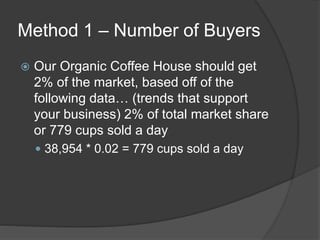 Method 1 – Number of Buyers
 Our Organic Coffee House should get
2% of the market, based off of the
following data… (trends that support
your business) 2% of total market share
or 779 cups sold a day
 38,954 * 0.02 = 779 cups sold a day
 