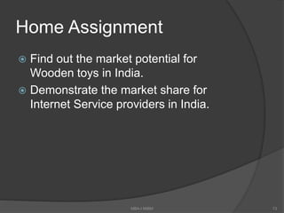 Home Assignment
 Find out the market potential for
Wooden toys in India.
 Demonstrate the market share for
Internet Service providers in India.
MBA-I MIBM 73
 
