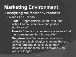 Marketing Environment
 Analyzing the Macroenvironment
 Needs and Trends
○ Fads – “unpredictable, short-lived, and
without social, economic and political
significance”
○ Trend – “direction or sequence of events that
has some momentum & durability”
○ Megatrends – “ large social, economic,
political and technological changes that are
slow to form and once in place, they
influence us for some time between 7-10
years or longer”
9MBA-I MIBM
 