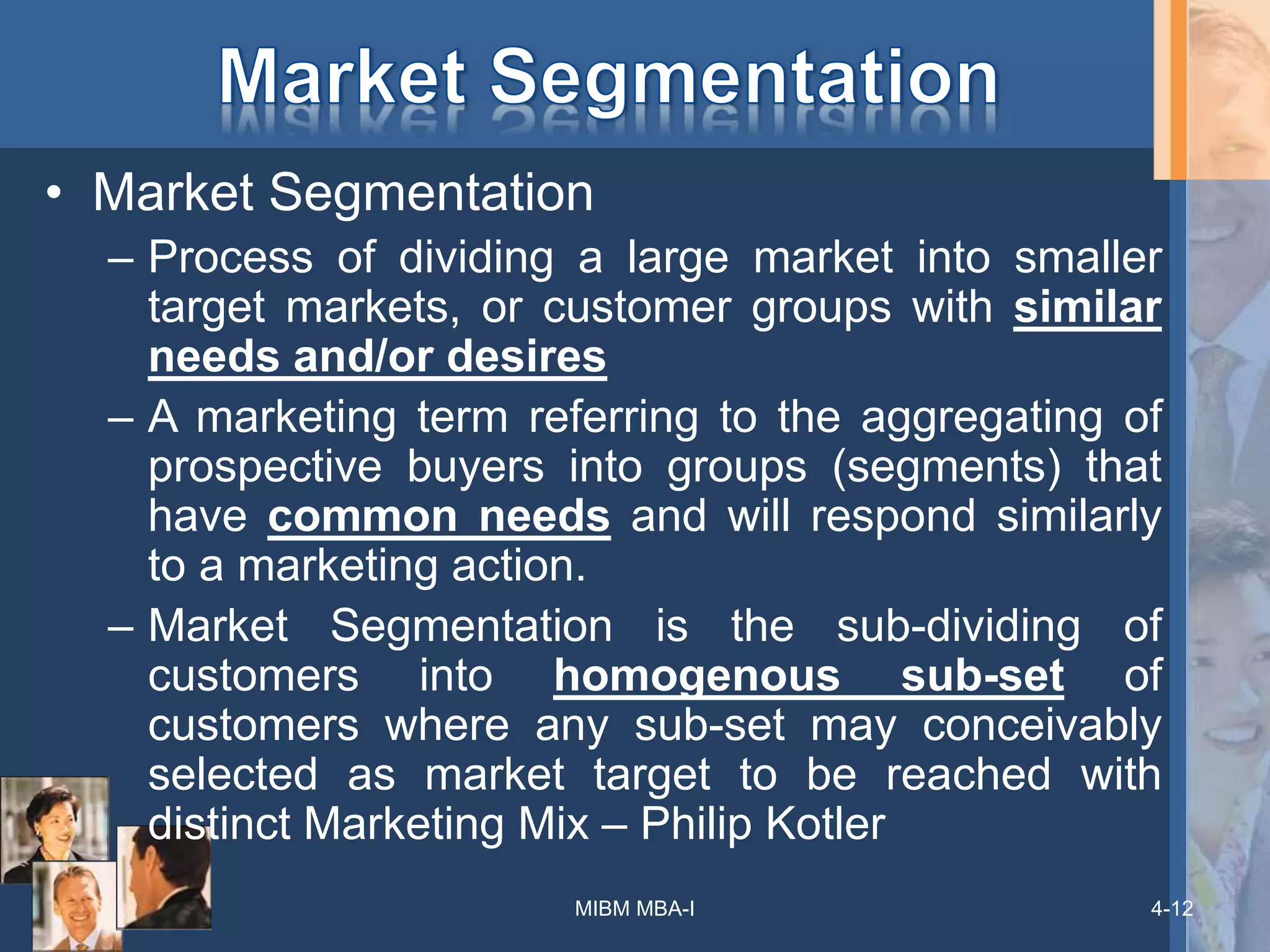 4-12
• Market Segmentation
– Process of dividing a large market into smaller
target markets, or customer groups with similar
needs and/or desires
– A marketing term referring to the aggregating of
prospective buyers into groups (segments) that
have common needs and will respond similarly
to a marketing action.
– Market Segmentation is the sub-dividing of
customers into homogenous sub-set of
customers where any sub-set may conceivably
selected as market target to be reached with
distinct Marketing Mix – Philip Kotler
MIBM MBA-I
 