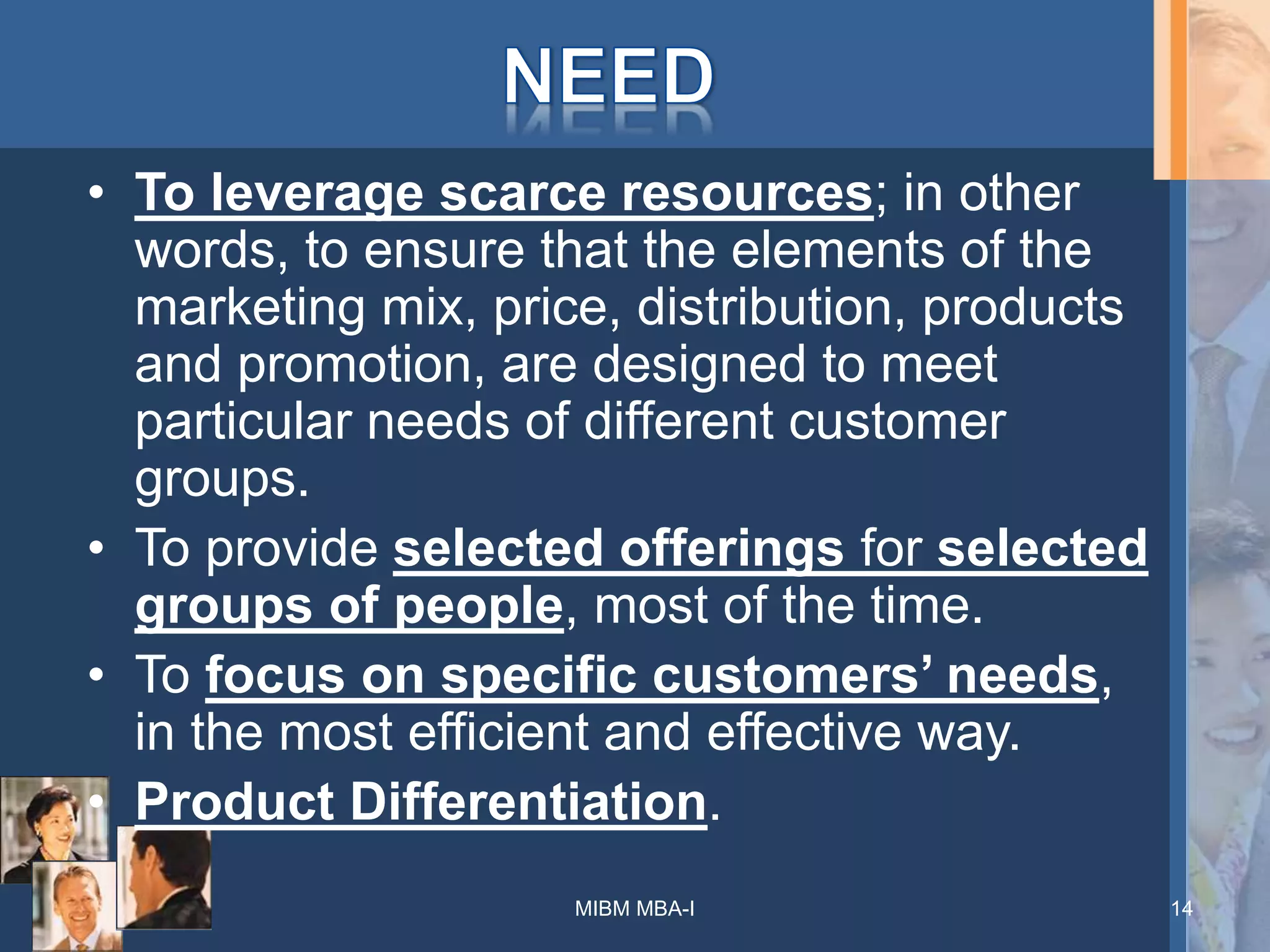 • To leverage scarce resources; in other
words, to ensure that the elements of the
marketing mix, price, distribution, products
and promotion, are designed to meet
particular needs of different customer
groups.
• To provide selected offerings for selected
groups of people, most of the time.
• To focus on specific customers’ needs,
in the most efficient and effective way.
• Product Differentiation.
MIBM MBA-I 14
 